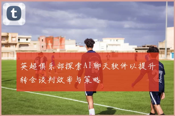 英超俱乐部探索AI聊天软件以提升转会谈判效率与策略